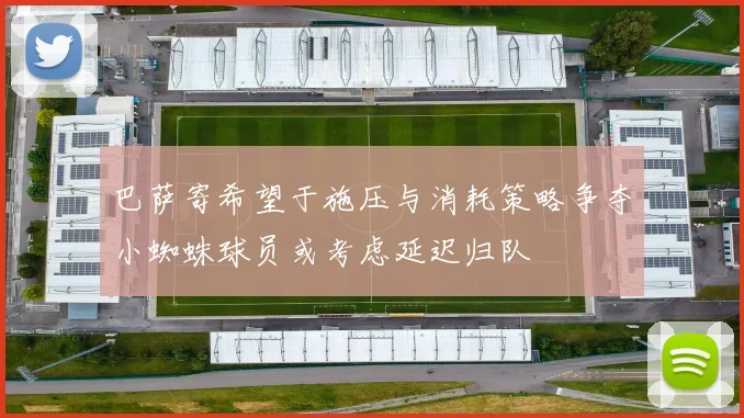 巴萨寄希望于施压与消耗策略争夺小蜘蛛球员或考虑延迟归队